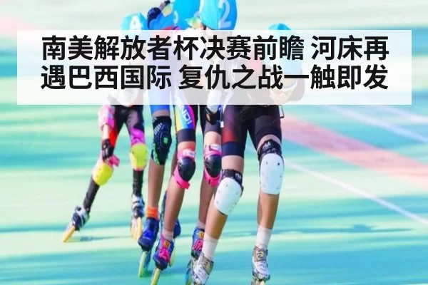 南美解放者杯决赛前瞻 河床再遇巴西国际 复仇之战一触即发